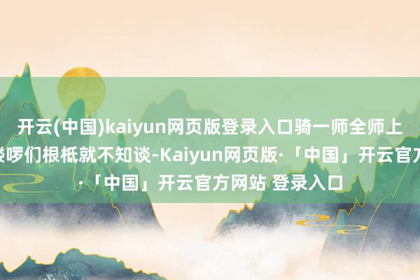 开云(中国)kaiyun网页版登录入口骑一师全师上高下下的大小喽啰们根柢就不知谈-Kaiyun网页版·「中国」开云官方网站 登录入口
