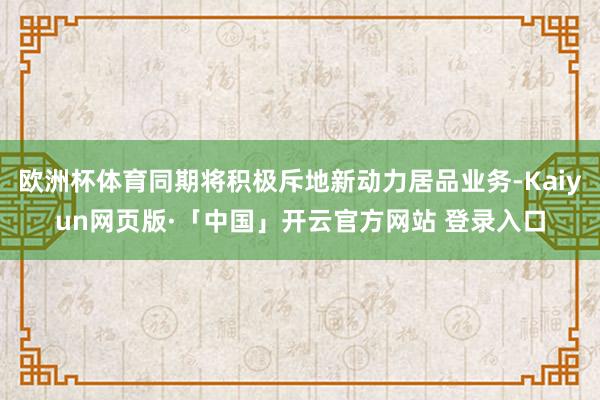 欧洲杯体育同期将积极斥地新动力居品业务-Kaiyun网页版·「中国」开云官方网站 登录入口