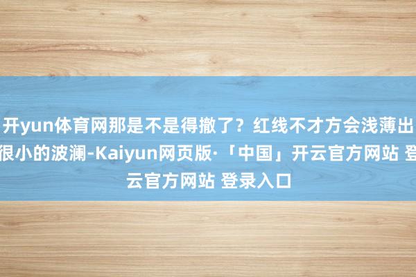 开yun体育网那是不是得撤了？红线不才方会浅薄出现这种很小的波澜-Kaiyun网页版·「中国」开云官方网站 登录入口