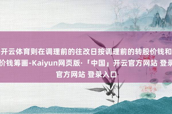 开云体育则在调理前的往改日按调理前的转股价钱和收盘价钱筹画-Kaiyun网页版·「中国」开云官方网站 登录入口