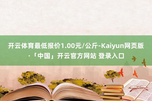 开云体育最低报价1.00元/公斤-Kaiyun网页版·「中国」开云官方网站 登录入口