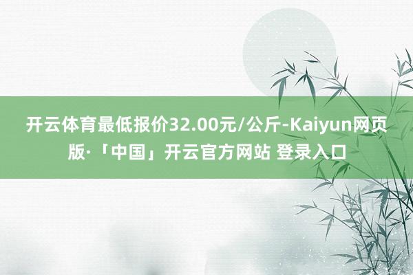 开云体育最低报价32.00元/公斤-Kaiyun网页版·「中国」开云官方网站 登录入口