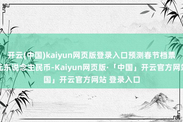 开云(中国)kaiyun网页版登录入口预测春节档票房为88亿元东说念主民币-Kaiyun网页版·「中