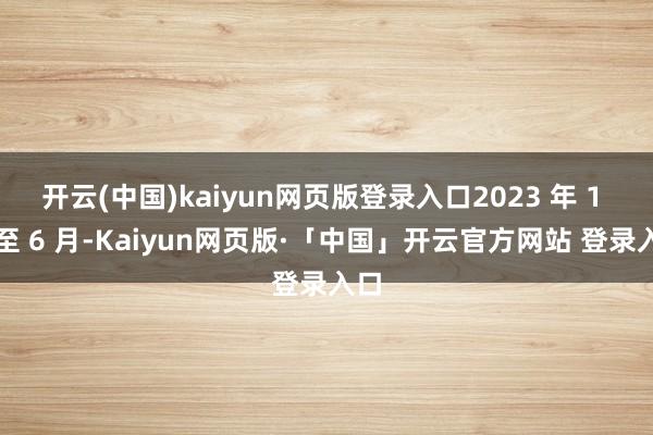 开云(中国)kaiyun网页版登录入口2023 年 1 月至 6 月-Kaiyun网页版·「中国」开云官方网站 登录入口