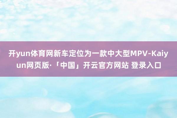 开yun体育网新车定位为一款中大型MPV-Kaiyun网页版·「中国」开云官方网站 登录入口