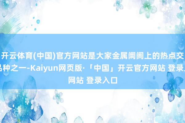 开云体育(中国)官方网站是大家金属阛阓上的热点交游品种之一-Kaiyun网页版·「中国」开云官方网站