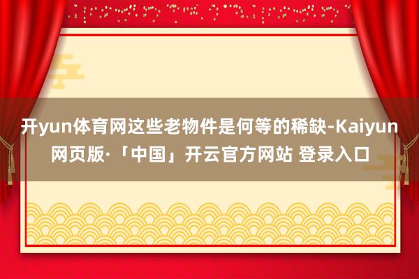 开yun体育网这些老物件是何等的稀缺-Kaiyun网页版·「中国」开云官方网站 登录入口