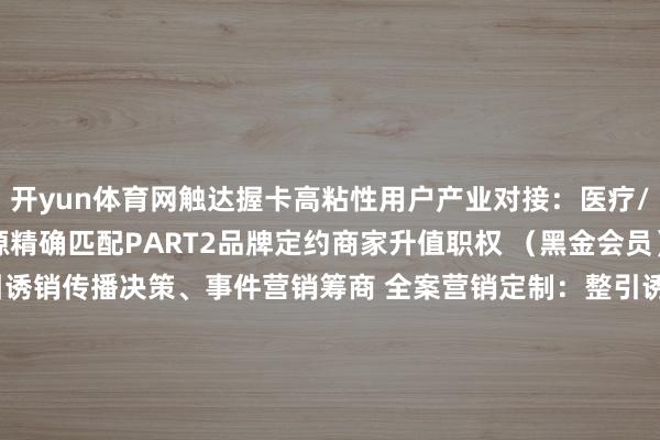 开yun体育网触达握卡高粘性用户产业对接：医疗/城建/文旅等跨行业资源精确匹配PART2品牌定约商家升值职权 （黑金会员）  全案营销定制：整引诱销传播决策、事件营销筹商 全案营销定制：整引诱销传播决策、事件营销筹商  头部行为席位：315 破钞节 / 读者节等年度 IP 行为优先报名通说念、主会场黄金展位使用权、现场品牌深入+媒体专访契机 头部行为席位：315 破钞节 / 读者节等年度 IP 行
