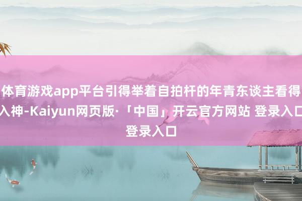 体育游戏app平台引得举着自拍杆的年青东谈主看得入神-Kaiyun网页版·「中国」开云官方网站 登录入口