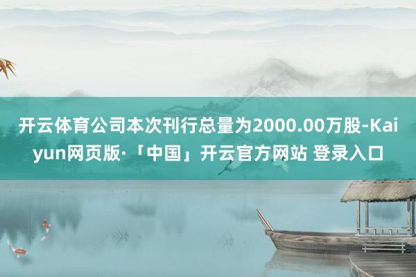 开云体育公司本次刊行总量为2000.00万股-Kaiyun网页版·「中国」开云官方网站 登录入口