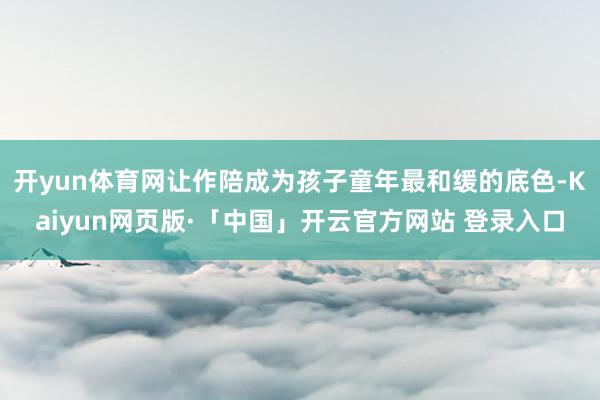 开yun体育网让作陪成为孩子童年最和缓的底色-Kaiyun网页版·「中国」开云官方网站 登录入口