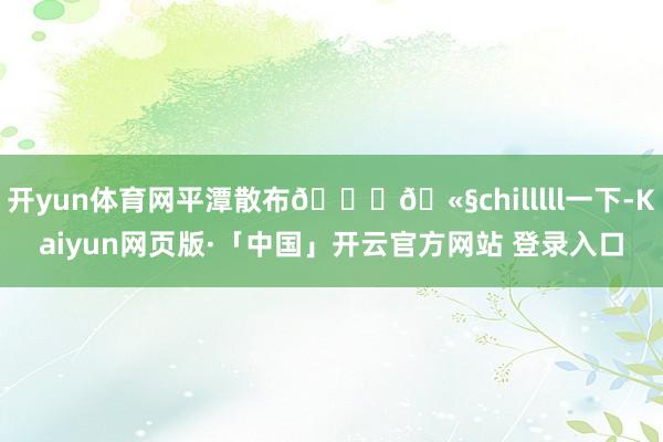 开yun体育网平潭散布🐚🫧chilllll一下-Kaiyun网页版·「中国」开云官方网站 登录入口