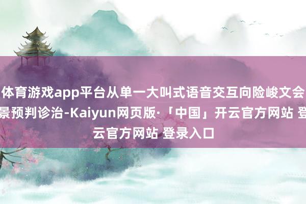 体育游戏app平台从单一大叫式语音交互向险峻文会通、场景预判诊治-Kaiyun网页版·「中国」开云官方网站 登录入口