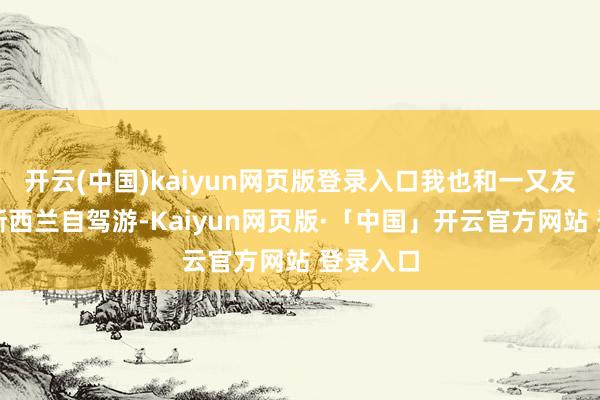开云(中国)kaiyun网页版登录入口我也和一又友策划去新西兰自驾游-Kaiyun网页版·「中国」开云官方网站 登录入口