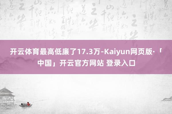 开云体育最高低廉了17.3万-Kaiyun网页版·「中国」开云官方网站 登录入口
