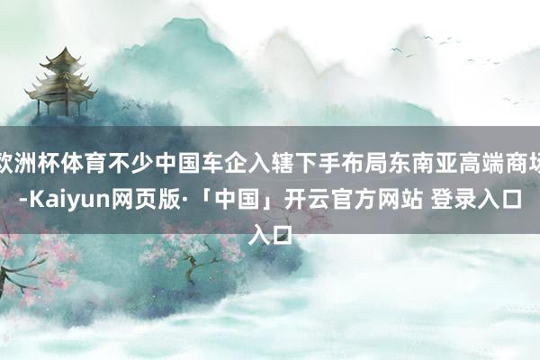 欧洲杯体育不少中国车企入辖下手布局东南亚高端商场-Kaiyun网页版·「中国」开云官方网站 登录入口
