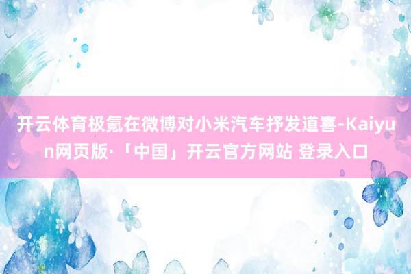 开云体育极氪在微博对小米汽车抒发道喜-Kaiyun网页版·「中国」开云官方网站 登录入口