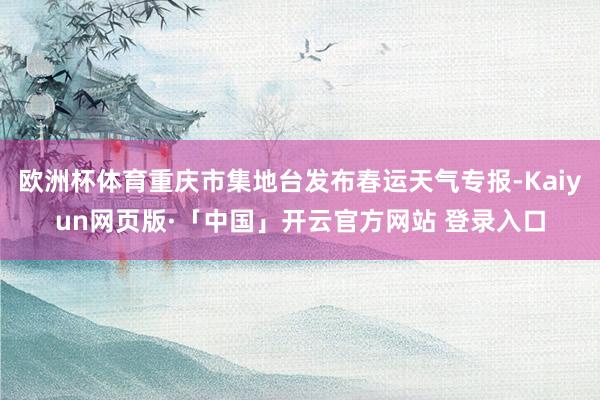 欧洲杯体育重庆市集地台发布春运天气专报-Kaiyun网页版·「中国」开云官方网站 登录入口