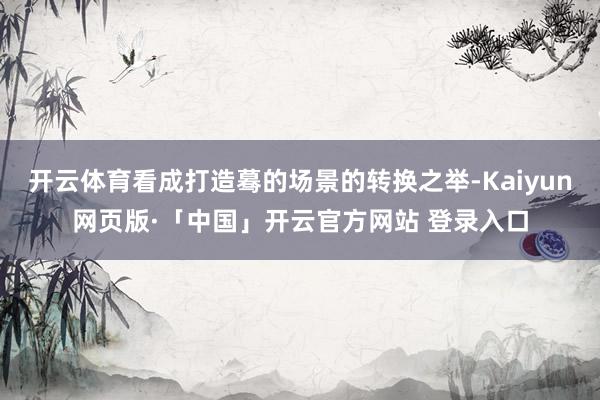 开云体育看成打造蓦的场景的转换之举-Kaiyun网页版·「中国」开云官方网站 登录入口