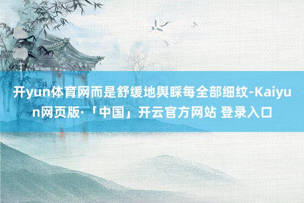 开yun体育网而是舒缓地舆睬每全部细纹-Kaiyun网页版·「中国」开云官方网站 登录入口