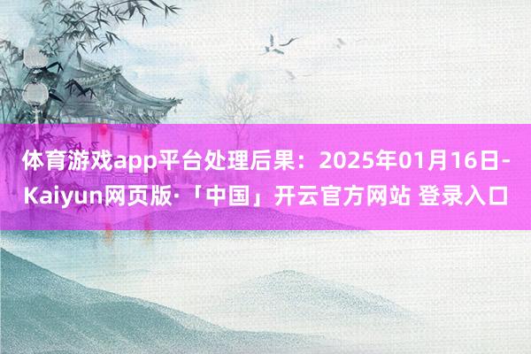 体育游戏app平台处理后果：2025年01月16日-Kaiyun网页版·「中国」开云官方网站 登录入口