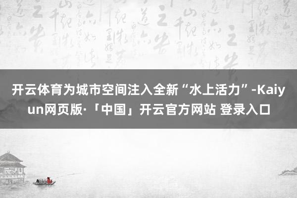 开云体育为城市空间注入全新“水上活力”-Kaiyun网页版·「中国」开云官方网站 登录入口