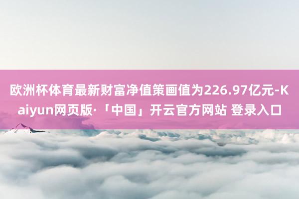 欧洲杯体育最新财富净值策画值为226.97亿元-Kaiyun网页版·「中国」开云官方网站 登录入口