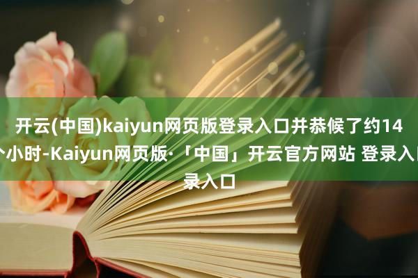 开云(中国)kaiyun网页版登录入口并恭候了约14个小时-Kaiyun网页版·「中国」开云官方网站 登录入口