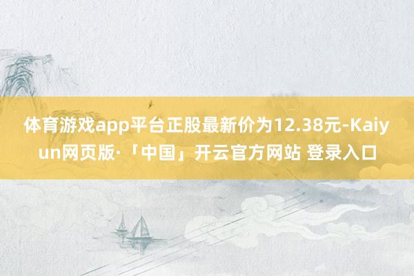 体育游戏app平台正股最新价为12.38元-Kaiyun网页版·「中国」开云官方网站 登录入口