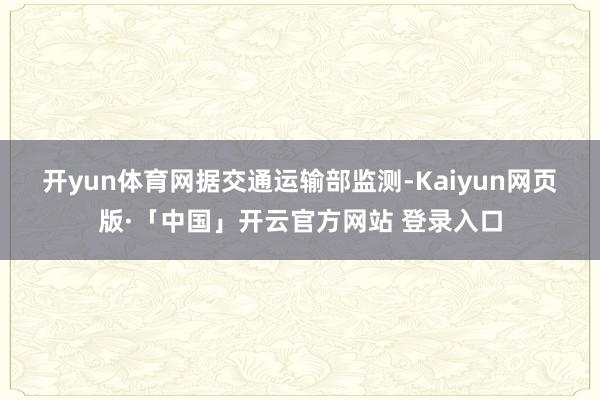 开yun体育网　　据交通运输部监测-Kaiyun网页版·「中国」开云官方网站 登录入口