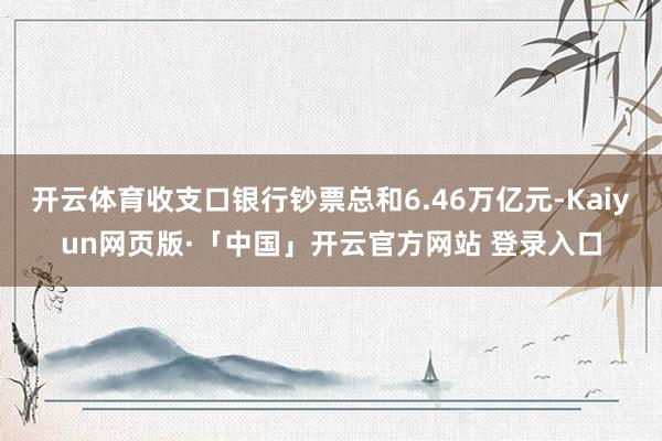 开云体育收支口银行钞票总和6.46万亿元-Kaiyun网页版·「中国」开云官方网站 登录入口