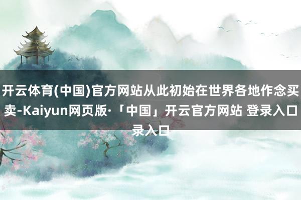 开云体育(中国)官方网站从此初始在世界各地作念买卖-Kaiyun网页版·「中国」开云官方网站 登录入