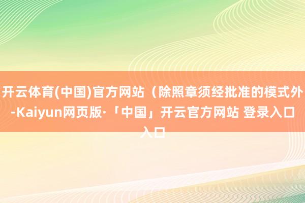 开云体育(中国)官方网站（除照章须经批准的模式外-Kaiyun网页版·「中国」开云官方网站 登录入口