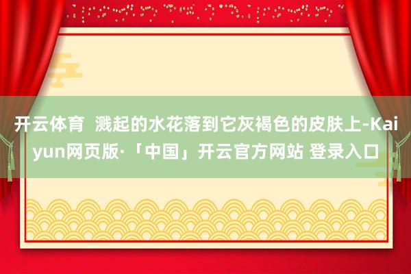 开云体育  溅起的水花落到它灰褐色的皮肤上-Kaiyun网页版·「中国」开云官方网站 登录入口