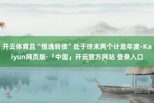 开云体育且“恒逸转债”处于终末两个计息年度-Kaiyun网页版·「中国」开云官方网站 登录入口