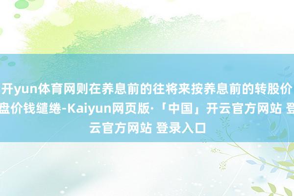 开yun体育网则在养息前的往将来按养息前的转股价钱和收盘价钱缱绻-Kaiyun网页版·「中国」开云官方网站 登录入口