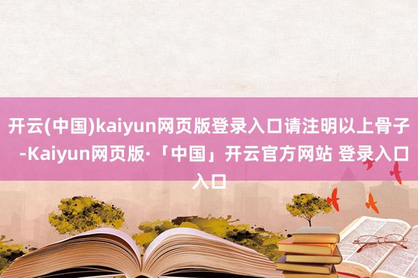 开云(中国)kaiyun网页版登录入口请注明以上骨子  -Kaiyun网页版·「中国」开云官方网站 